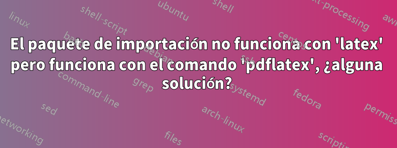 El paquete de importación no funciona con 'latex' pero funciona con el comando 'pdflatex', ¿alguna solución?