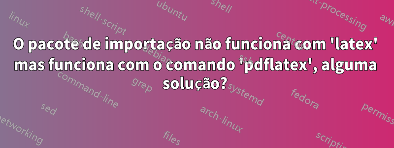 O pacote de importação não funciona com 'latex' mas funciona com o comando 'pdflatex', alguma solução?