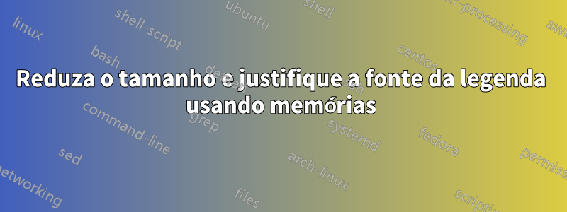 Reduza o tamanho e justifique a fonte da legenda usando memórias