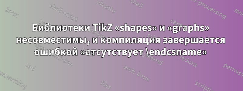 Библиотеки TikZ «shapes» и «graphs» несовместимы, и компиляция завершается ошибкой «отсутствует \endcsname»