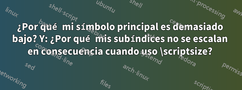 ¿Por qué mi símbolo principal es demasiado bajo? Y: ¿Por qué mis subíndices no se escalan en consecuencia cuando uso \scriptsize?