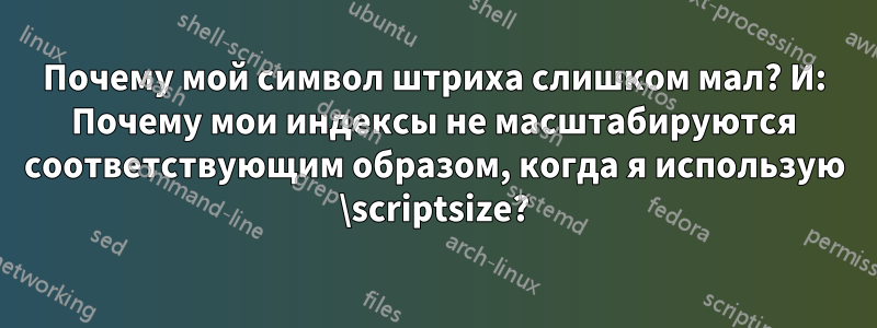 Почему мой символ штриха слишком мал? И: Почему мои индексы не масштабируются соответствующим образом, когда я использую \scriptsize?