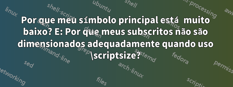 Por que meu símbolo principal está muito baixo? E: Por que meus subscritos não são dimensionados adequadamente quando uso \scriptsize?