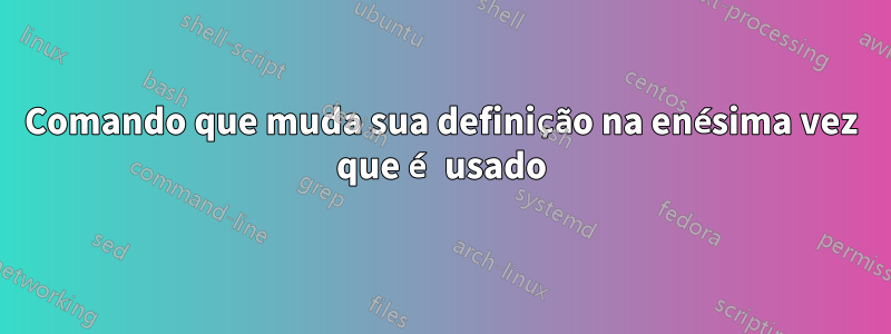 Comando que muda sua definição na enésima vez que é usado