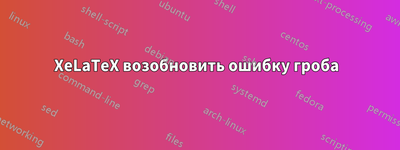 XeLaTeX возобновить ошибку гроба 