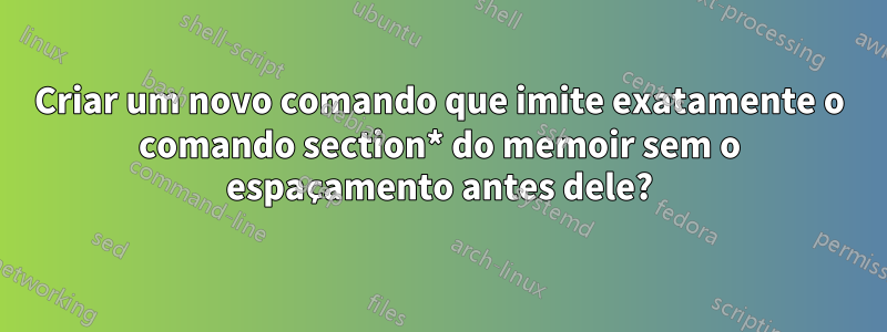 Criar um novo comando que imite exatamente o comando section* do memoir sem o espaçamento antes dele?