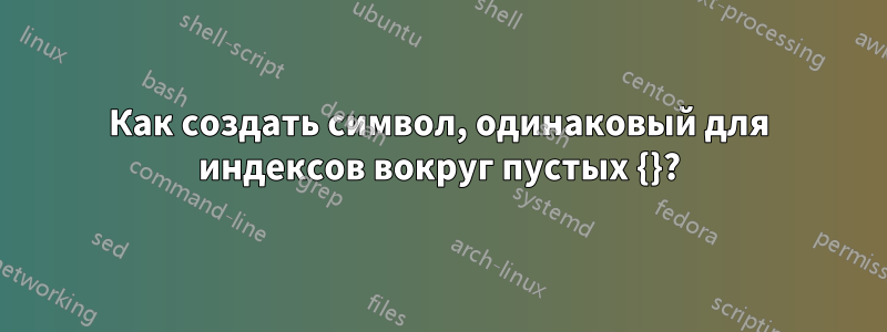 Как создать символ, одинаковый для индексов вокруг пустых {}?