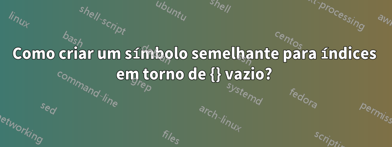 Como criar um símbolo semelhante para índices em torno de {} vazio?