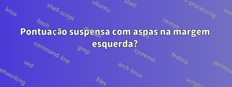 Pontuação suspensa com aspas na margem esquerda?