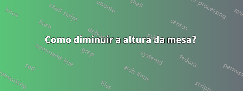 Como diminuir a altura da mesa?