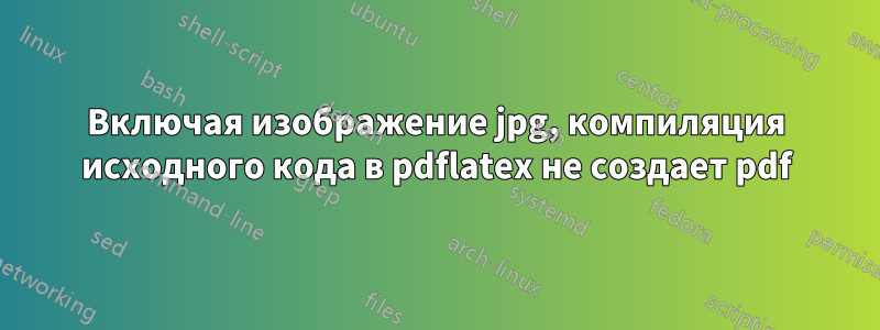 Включая изображение jpg, компиляция исходного кода в pdflatex не создает pdf