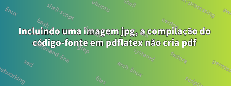 Incluindo uma imagem jpg, a compilação do código-fonte em pdflatex não cria pdf