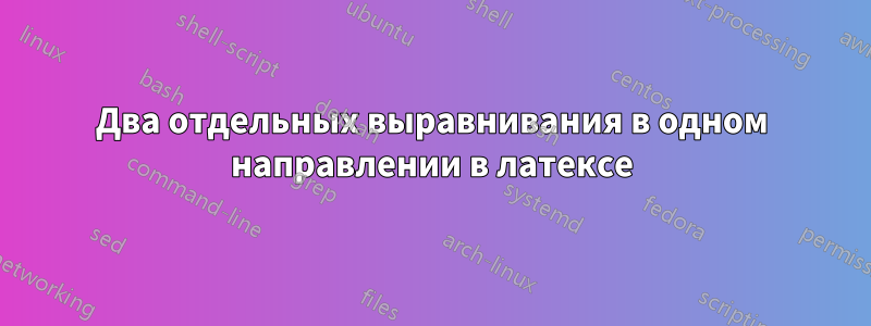 Два отдельных выравнивания в одном направлении в латексе