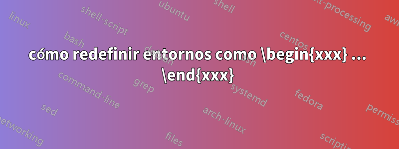 cómo redefinir entornos como \begin{xxx} ... \end{xxx}