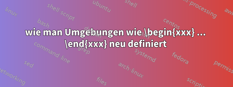 wie man Umgebungen wie \begin{xxx} ... \end{xxx} neu definiert