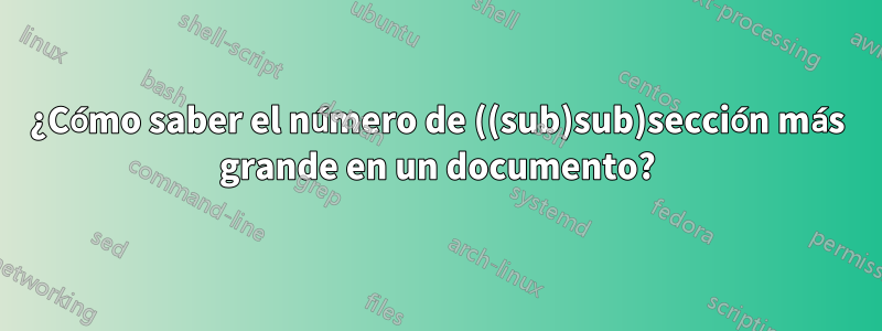 ¿Cómo saber el número de ((sub)sub)sección más grande en un documento?