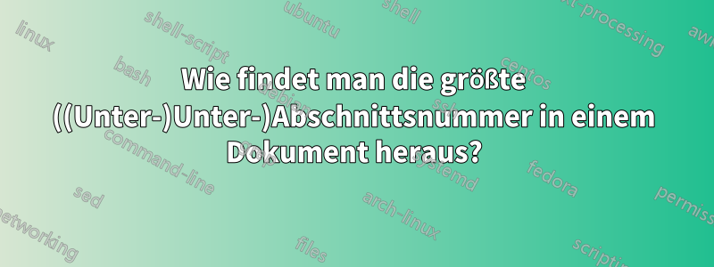 Wie findet man die größte ((Unter-)Unter-)Abschnittsnummer in einem Dokument heraus?