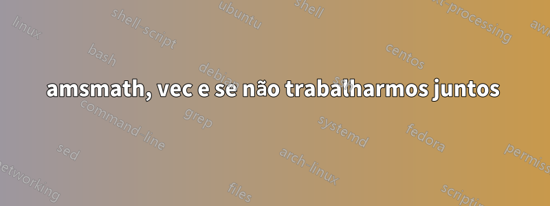 amsmath, vec e se não trabalharmos juntos