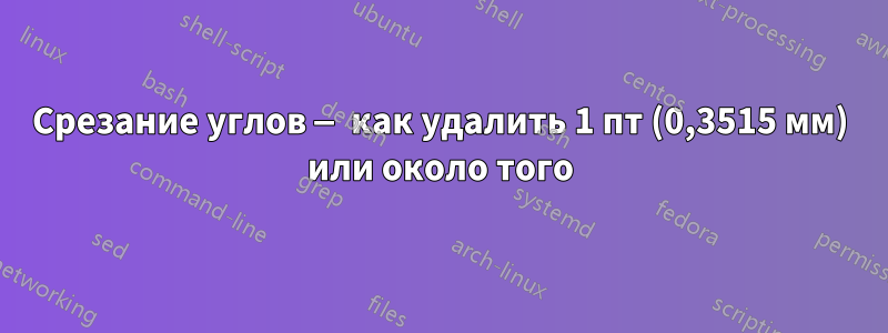 Срезание углов — как удалить 1 пт (0,3515 мм) или около того