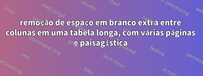 remoção de espaço em branco extra entre colunas em uma tabela longa, com várias páginas e paisagística