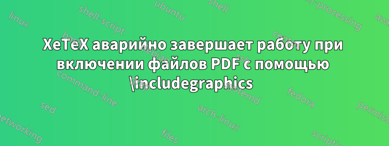 XeTeX аварийно завершает работу при включении файлов PDF с помощью \includegraphics 