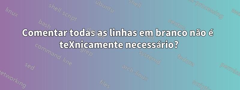 Comentar todas as linhas em branco não é teXnicamente necessário?