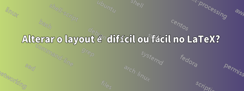 Alterar o layout é difícil ou fácil no LaTeX?