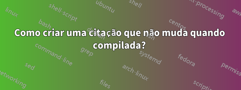 Como criar uma citação que não muda quando compilada?