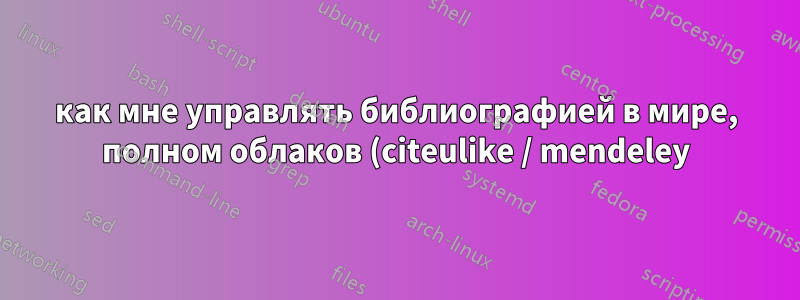 как мне управлять библиографией в мире, полном облаков (citeulike / mendeley)?
