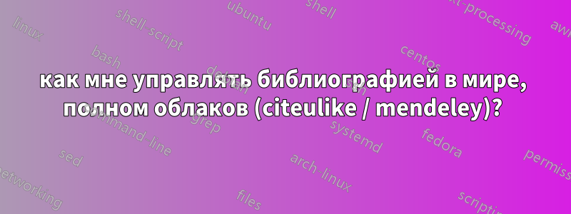 как мне управлять библиографией в мире, полном облаков (citeulike / mendeley)?