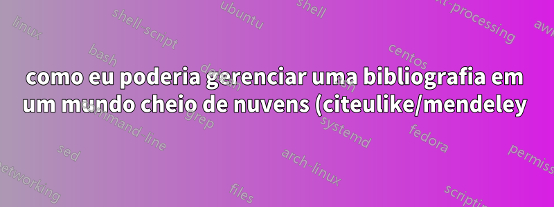 como eu poderia gerenciar uma bibliografia em um mundo cheio de nuvens (citeulike/mendeley)?