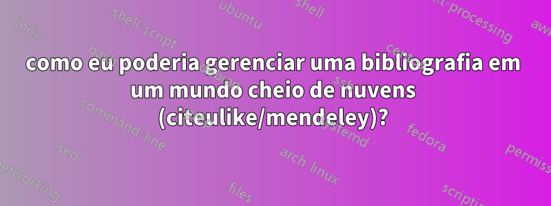 como eu poderia gerenciar uma bibliografia em um mundo cheio de nuvens (citeulike/mendeley)?