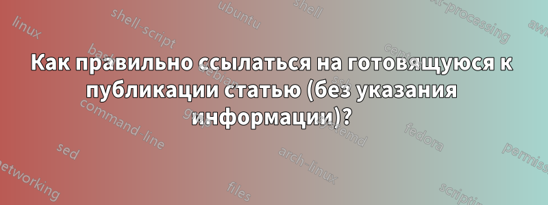 Как правильно ссылаться на готовящуюся к публикации статью (без указания информации)?