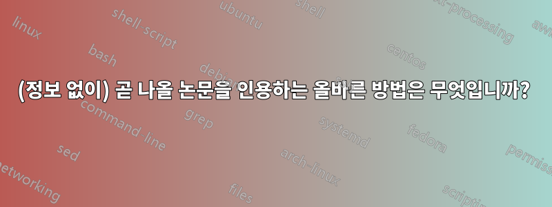 (정보 없이) 곧 나올 논문을 인용하는 올바른 방법은 무엇입니까?