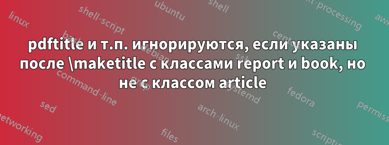 pdftitle и т.п. игнорируются, если указаны после \maketitle с классами report и book, но не с классом article