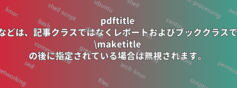 pdftitle などは、記事クラスではなくレポートおよびブッククラスで \maketitle の後に指定されている場合は無視されます。