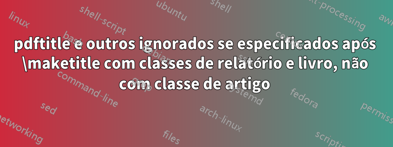 pdftitle e outros ignorados se especificados após \maketitle com classes de relatório e livro, não com classe de artigo