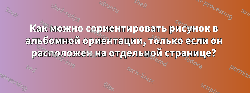 Как можно сориентировать рисунок в альбомной ориентации, только если он расположен на отдельной странице?