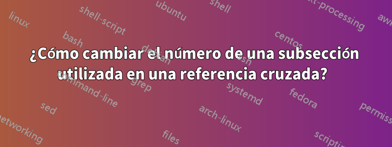 ¿Cómo cambiar el número de una subsección utilizada en una referencia cruzada? 