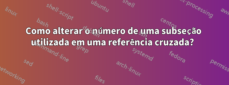 Como alterar o número de uma subseção utilizada em uma referência cruzada? 