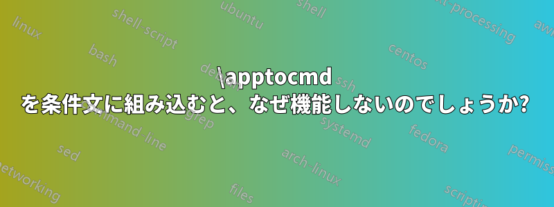 \apptocmd を条件文に組み込むと、なぜ機能しないのでしょうか?