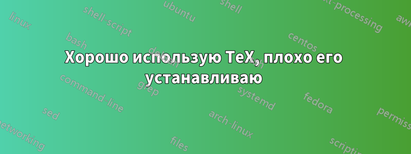 Хорошо использую TeX, плохо его устанавливаю