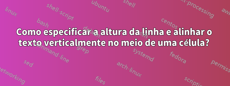 Como especificar a altura da linha e alinhar o texto verticalmente no meio de uma célula?