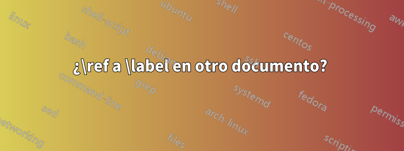 ¿\ref a \label en otro documento?