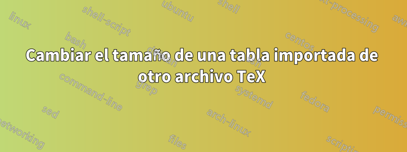 Cambiar el tamaño de una tabla importada de otro archivo TeX