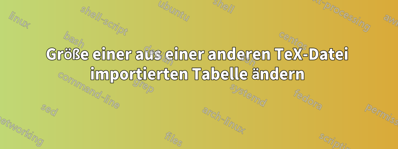 Größe einer aus einer anderen TeX-Datei importierten Tabelle ändern