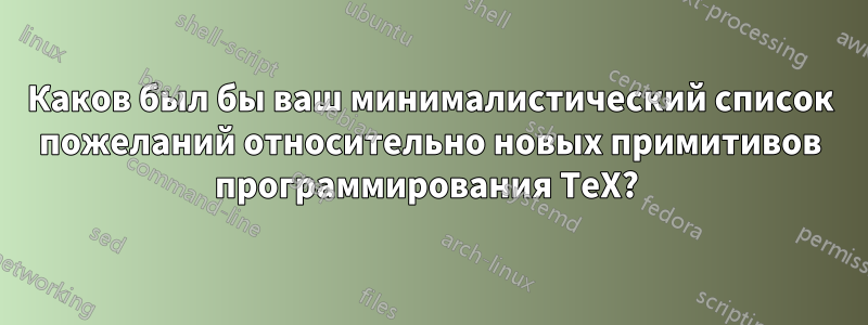 Каков был бы ваш минималистический список пожеланий относительно новых примитивов программирования TeX? 