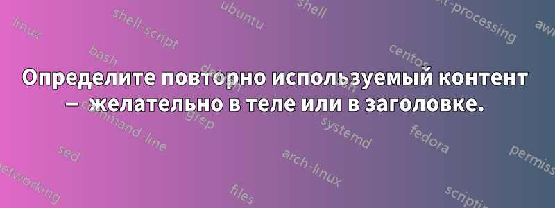 Определите повторно используемый контент — желательно в теле или в заголовке.