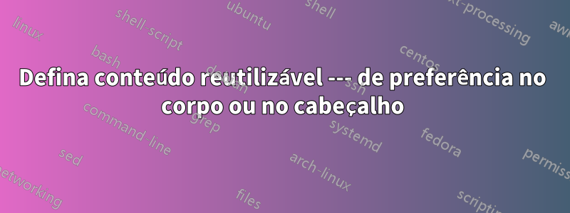 Defina conteúdo reutilizável --- de preferência no corpo ou no cabeçalho