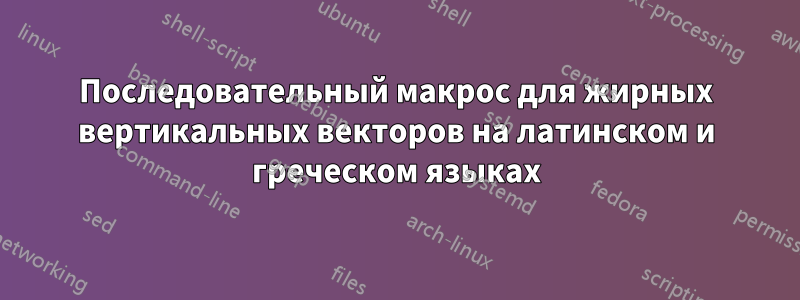 Последовательный макрос для жирных вертикальных векторов на латинском и греческом языках